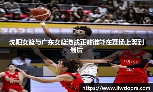 沈阳女篮与广东女篮激战正酣谁能在赛场上笑到最后